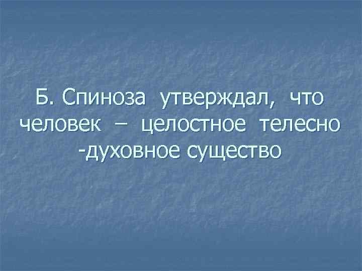 Б. Спиноза утверждал, что человек – целостное телесно -духовное существо 