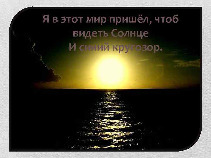 Я в этот мир пришёл, чтоб видеть Солнце И синий кругозор. 
