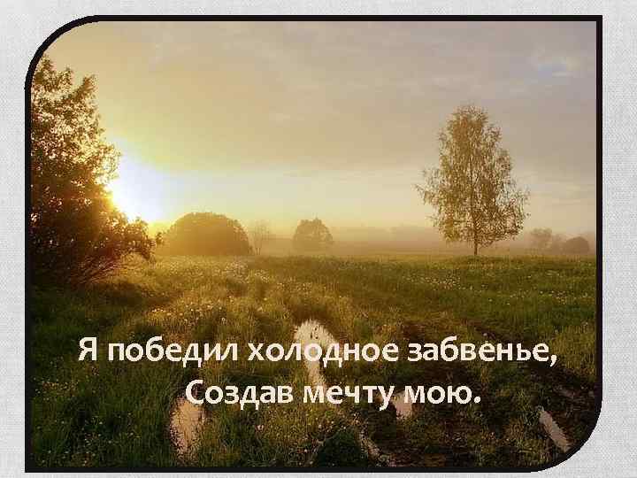 Я победил холодное забвенье, Создав мечту мою. 