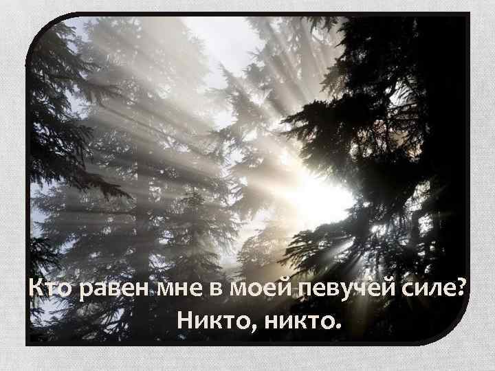 Кто равен мне в моей певучей силе? Никто, никто. 