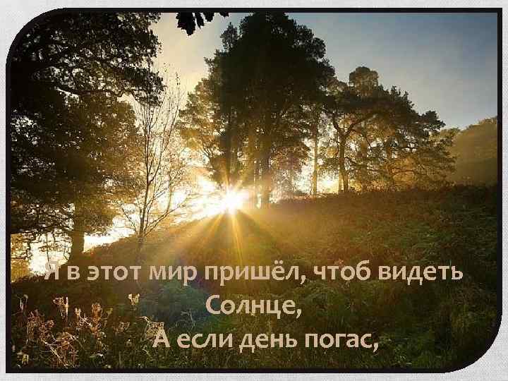 Я в этот мир пришёл, чтоб видеть Солнце, А если день погас, 