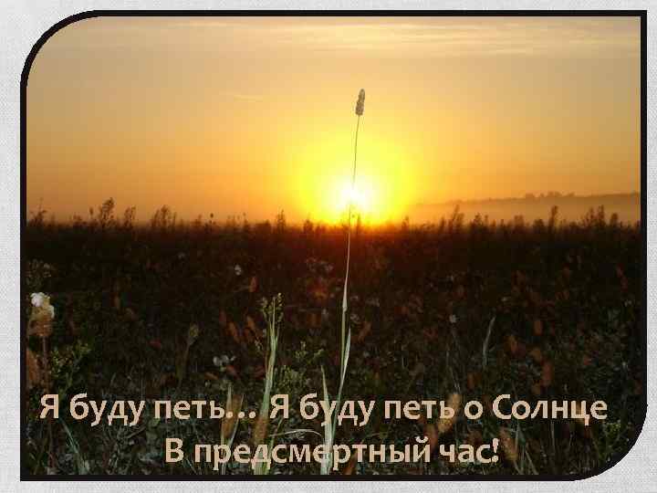 Я буду петь… Я буду петь о Солнце В предсмертный час! 