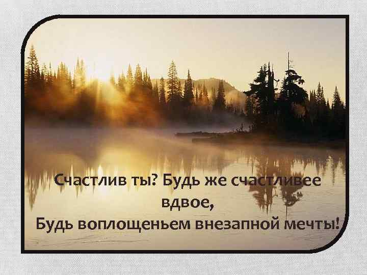 Счастлив ты? Будь же счастливее вдвое, Будь воплощеньем внезапной мечты! 