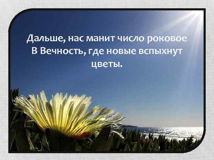 Дальше, нас манит число роковое В Вечность, где новые вспыхнут цветы. 