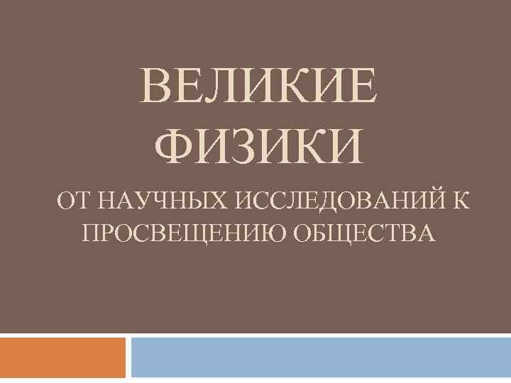 ВЕЛИКИЕ ФИЗИКИ ОТ НАУЧНЫХ ИССЛЕДОВАНИЙ К ПРОСВЕЩЕНИЮ ОБЩЕСТВА 