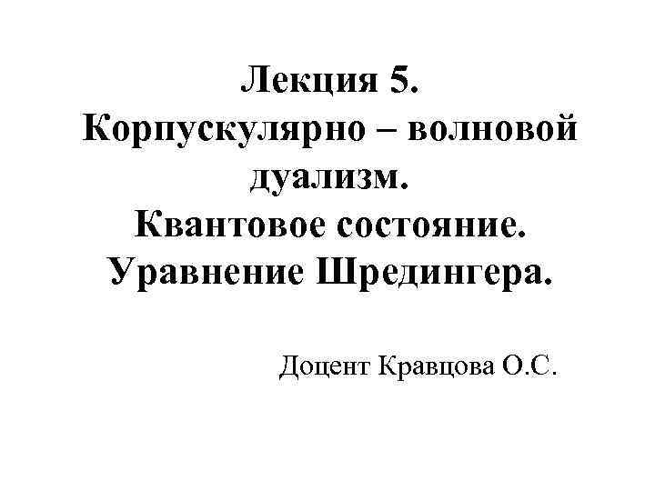 Лекция 5. Корпускулярно – волновой дуализм. Квантовое состояние. Уравнение Шредингера. Доцент Кравцова О. С.