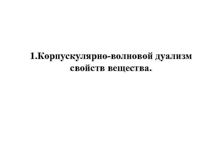 1. Корпускулярно-волновой дуализм свойств вещества. 