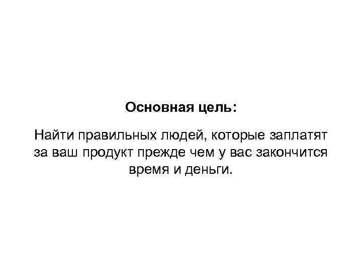 Основная цель: Найти правильных людей, которые заплатят за ваш продукт прежде чем у вас