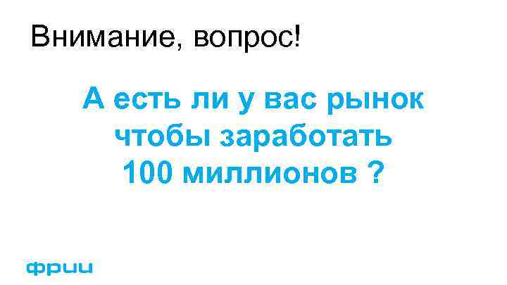 Внимание, вопрос! А есть ли у вас рынок чтобы заработать 100 миллионов ? 