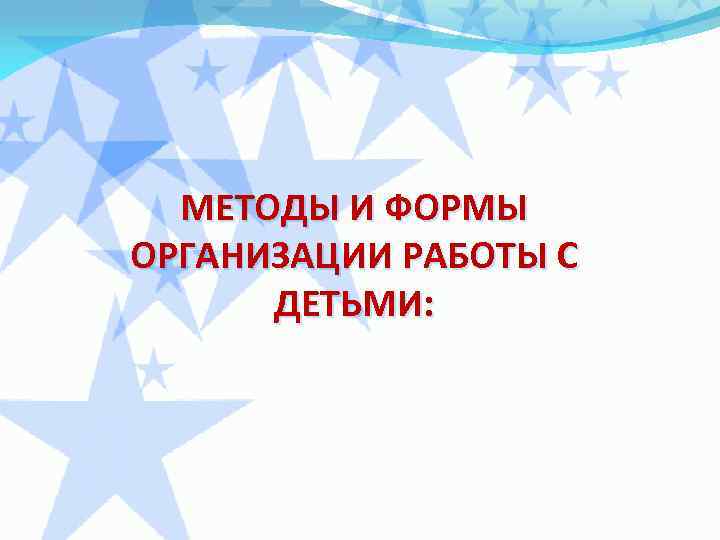 МЕТОДЫ И ФОРМЫ ОРГАНИЗАЦИИ РАБОТЫ С ДЕТЬМИ: 