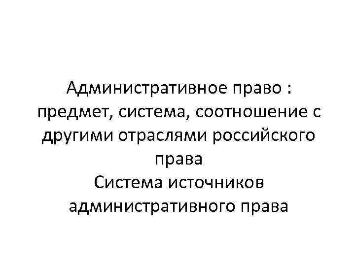 Административное право : предмет, система, соотношение с другими отраслями российского права Система источников административного