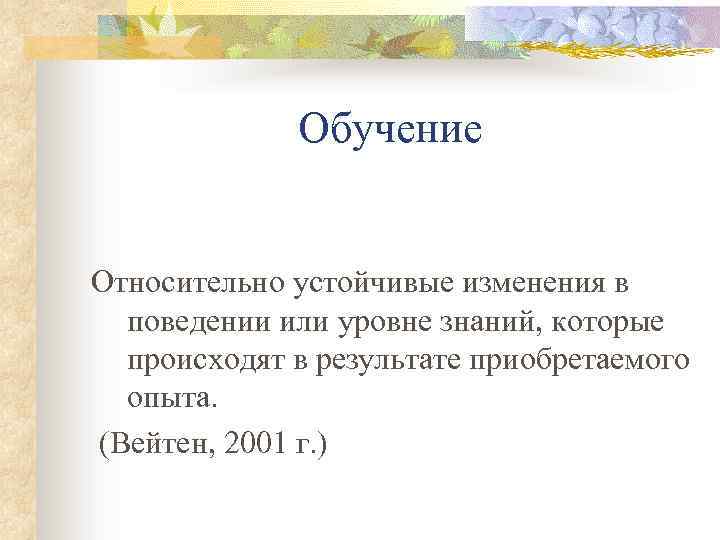 Обучение Относительно устойчивые изменения в поведении или уровне знаний, которые происходят в результате приобретаемого