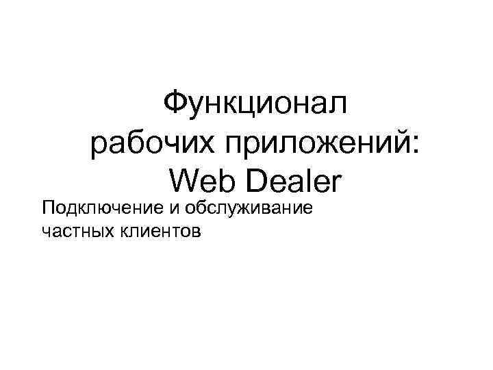 Функционал рабочих приложений: Web Dealer Подключение и обслуживание частных клиентов 