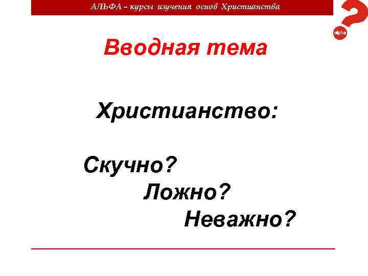 АЛЬФА – курсы изучения основ Христианства Вводная тема Христианство: Скучно? Ложно? Неважно? 