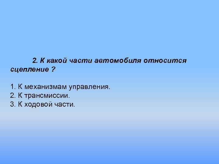 2. К какой части автомобиля относится сцепление ? 1. К механизмам управления. 2. К