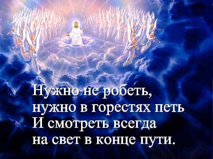 Нужно не робеть, нужно в горестях петь И смотреть всегда на свет в конце
