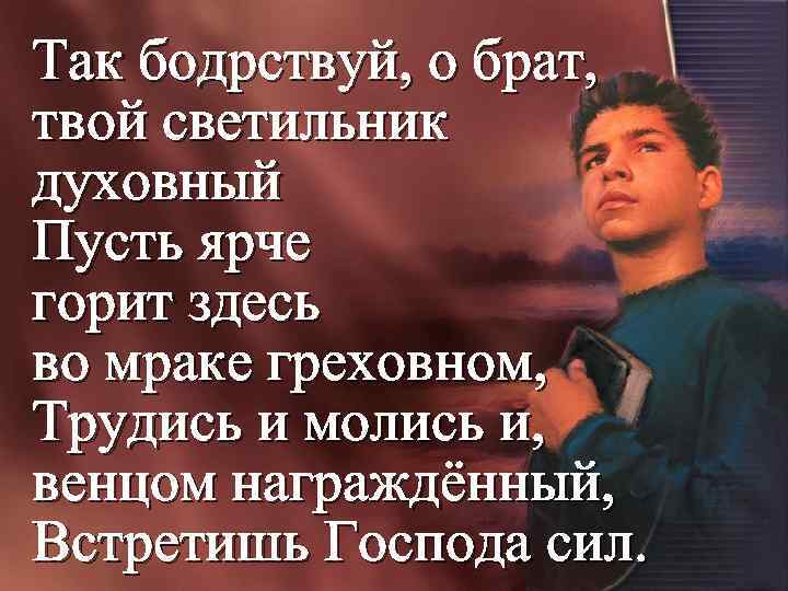 Так бодрствуй, о брат, твой светильник духовный Пусть ярче горит здесь во мраке греховном,