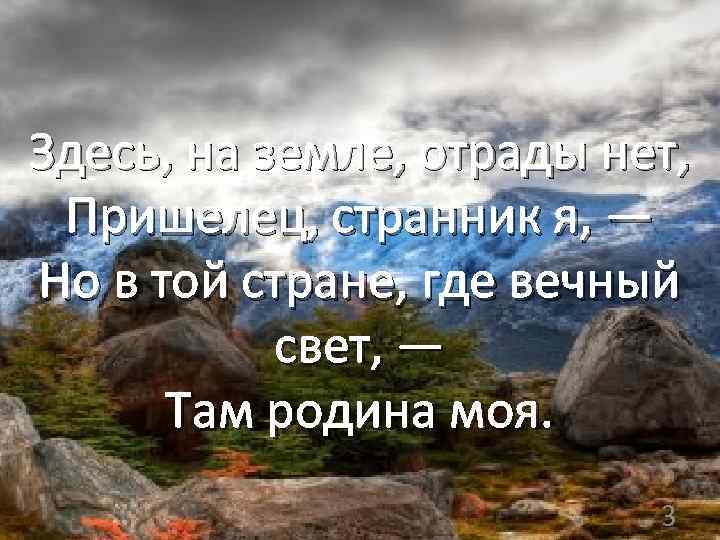 Здесь, на земле, отрады нет, Пришелец, странник я, — Но в той стране, где