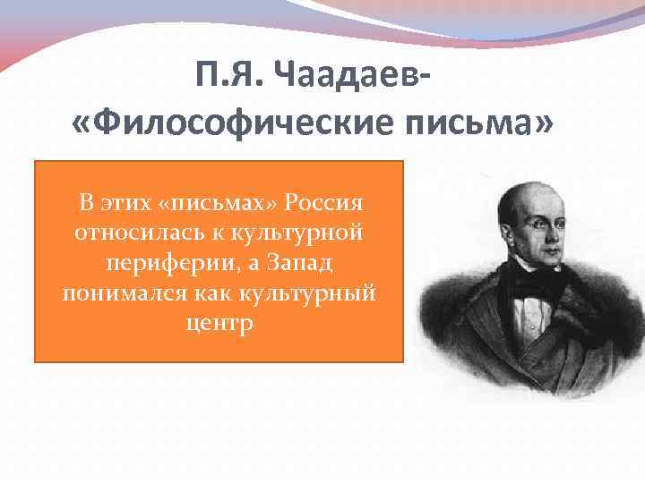 П. Я. Чаадаев «Философические письма» В этих «письмах» Россия относилась к культурной периферии, а