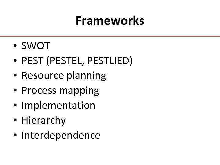 Frameworks • • SWOT PEST (PESTEL, PESTLIED) Resource planning Process mapping Implementation Hierarchy Interdependence