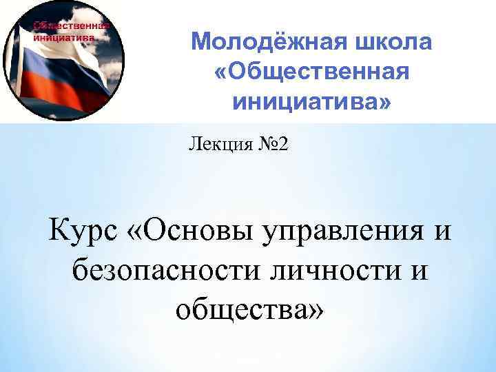 Молодёжная школа «Общественная инициатива» Лекция № 2 Курс «Основы управления и безопасности личности и