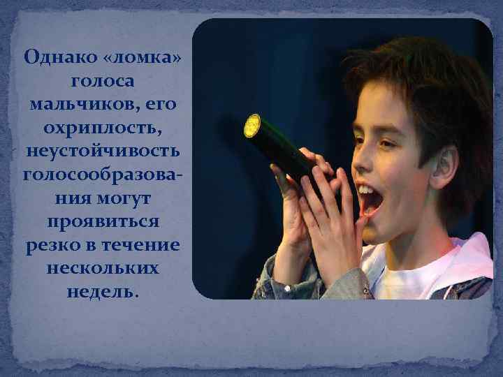 Однако «ломка» голоса мальчиков, его охриплость, неустойчивость голосообразования могут проявиться резко в течение нескольких