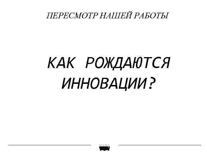 ПЕРЕСМОТР НАШЕЙ РАБОТЫ КАК РОЖДАЮТСЯ ИННОВАЦИИ? 