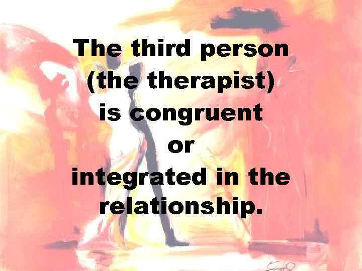 The third person (the therapist) is congruent or integrated in the relationship. 
