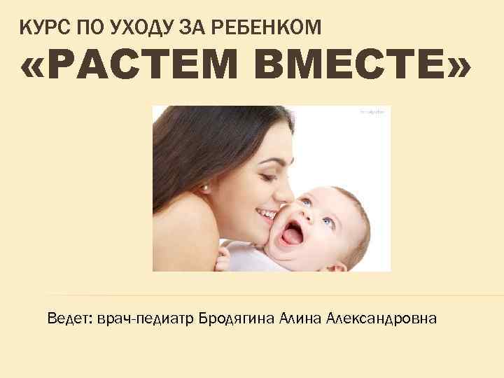 КУРС ПО УХОДУ ЗА РЕБЕНКОМ «РАСТЕМ ВМЕСТЕ» Ведет: врач-педиатр Бродягина Александровна 