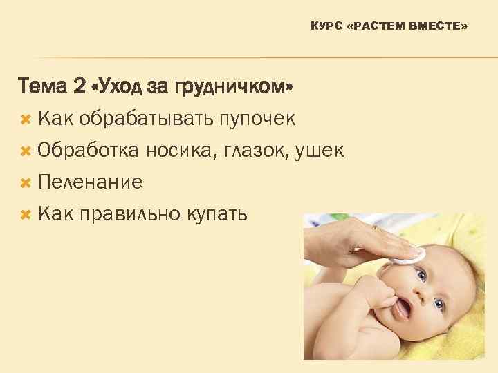 КУРС «РАСТЕМ ВМЕСТЕ» Тема 2 «Уход за грудничком» Как обрабатывать пупочек Обработка носика, глазок,