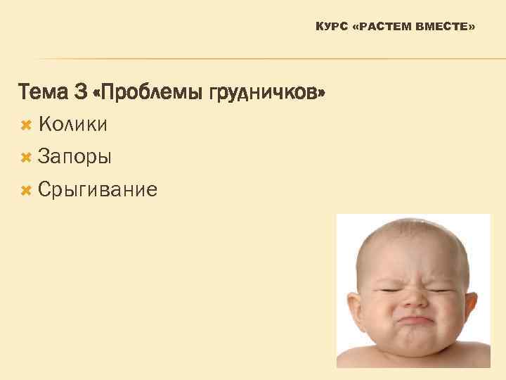 КУРС «РАСТЕМ ВМЕСТЕ» Тема 3 «Проблемы грудничков» Колики Запоры Срыгивание 