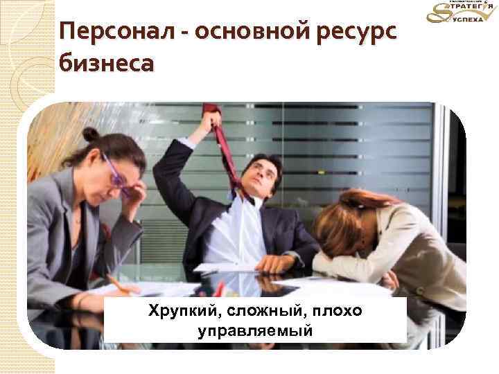Персонал - основной ресурс бизнеса Хрупкий, сложный, плохо управляемый 