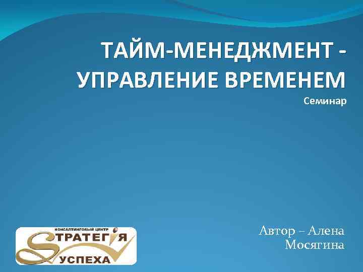 ТАЙМ-МЕНЕДЖМЕНТ УПРАВЛЕНИЕ ВРЕМЕНЕМ Семинар Автор – Алена Мосягина 