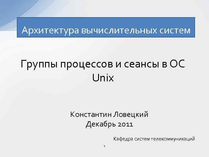 Архитектура вычислительных систем Группы процессов и сеансы в ОС Unix Константин Ловецкий Декабрь 2011