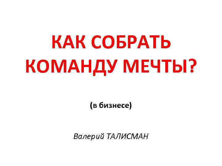 КАК СОБРАТЬ КОМАНДУ МЕЧТЫ? (в бизнесе) Валерий ТАЛИСМАН 