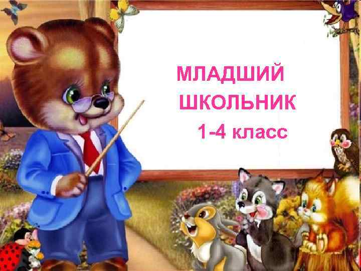 МЛАДШИЙ ШКОЛЬНИК 1 -4 класс 