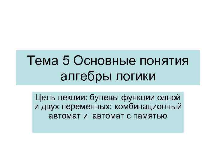 Тема 5 Основные понятия алгебры логики Цель лекции: булевы функции одной и двух переменных;