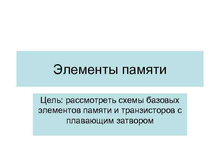 Элементы памяти Цель: рассмотреть схемы базовых элементов памяти и транзисторов с плавающим затвором 