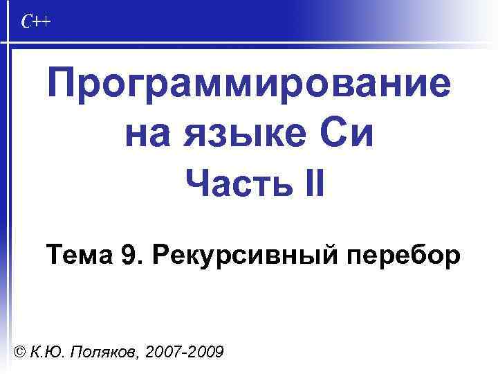 Программирование на языке Си Часть II Тема 9. Рекурсивный перебор © К. Ю. Поляков,