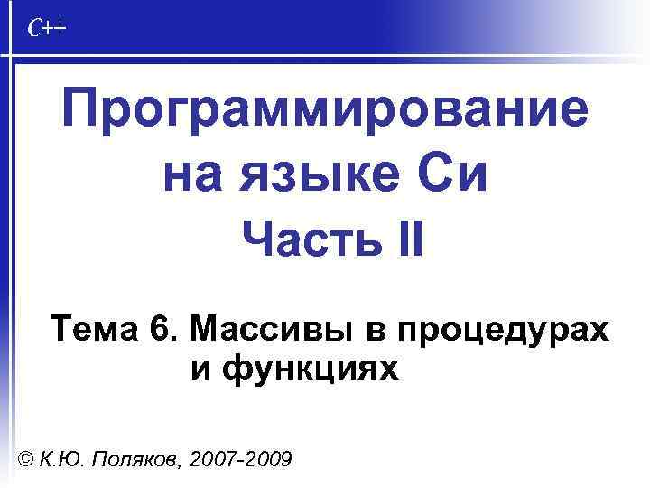 Программирование на языке Си Часть II Тема 6. Массивы в процедурах и функциях ©