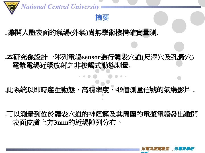 National Central University 摘要. 離開人體表面的氣場(外氣)尚無學術機構確實量測. . 本研究係設計一陣列電場sensor進行體表穴道(尺澤穴及孔最穴) 電漿電場近場放射之非接觸式動態測量. . 此系統以即時產生動態、高精準度、49個測量信號的氣場影片. . 可以測量到位於體表穴道的神經簇及其周圍的電漿電場發出離開 表面皮膚上方 3