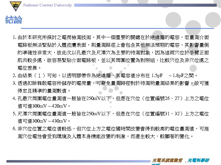 National Central University 結論 1. 由於本研究所探討之電荷檢測技術，其中一個重要的關鍵在於絕緣層的電容，若量測介面 電路板無法緊貼於人體皮膚表面，則量測路徑上會包含其他無法預期的電容，其影響量側 的準確性非常大，故此次以孔最穴及尺澤穴為主要的待測對象，因為這兩穴位於手臂正面 肌肉較多處，故容易緊貼介面電路板，並以其周圍位置為對照組，比較穴位及非穴位處之 電位差異。 2. 由結果（１）可知，以透明膠帶作為絕緣層，其電容值分布在 1. 5