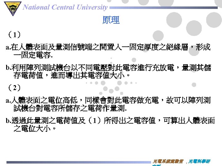 National Central University 原理 （1） a. 在人體表面及量測信號端之間置入一固定厚度之絕緣層，形成 一固定電容. b. 利用陣列測試機台以不同電壓對此電容進行充放電，量測其儲 存電荷值，進而導出其電容值大小。 （2） a. 人體表面之電位高低，同樣會對此電容做充電，故可以陣列測