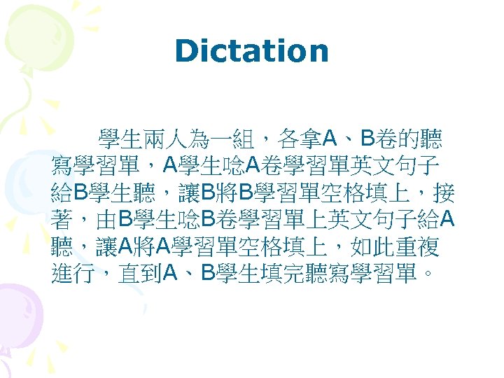 Dictation 學生兩人為一組，各拿A、B卷的聽 寫學習單，A學生唸A卷學習單英文句子 給B學生聽，讓B將B學習單空格填上，接 著，由B學生唸B卷學習單上英文句子給A 聽，讓A將A學習單空格填上，如此重複 進行，直到A、B學生填完聽寫學習單。 