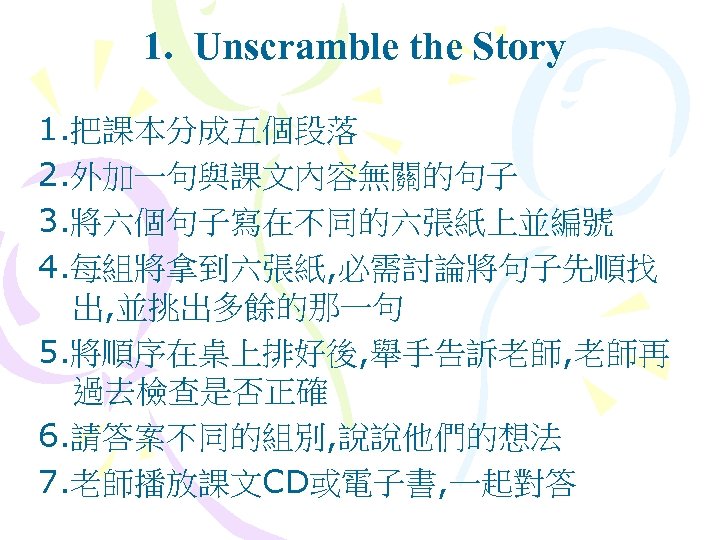 1. Unscramble the Story 1. 把課本分成五個段落 2. 外加一句與課文內容無關的句子 3. 將六個句子寫在不同的六張紙上並編號 4. 每組將拿到六張紙, 必需討論將句子先順找 出,