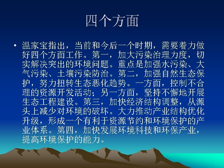 四个方面 • 温家宝指出，当前和今后一个时期，需要着力做 好四个方面 作。第一，加大污染治理力度，切 实解决突出的环境问题。重点是加强水污染、大 气污染、土壤污染防治。第二，加强自然生态保 护，努力扭转生态恶化趋势。一方面，控制不合 理的资源开发活动；另一方面，坚持不懈地开展 生态 程建设。第三，加快经济结构调整，从源 头上减少对环境的破坏。大力推动产业结构优化 升级，形成一个有利于资源节约和环境保护的产 业体系。第四，加快发展环境科技和环保产业，