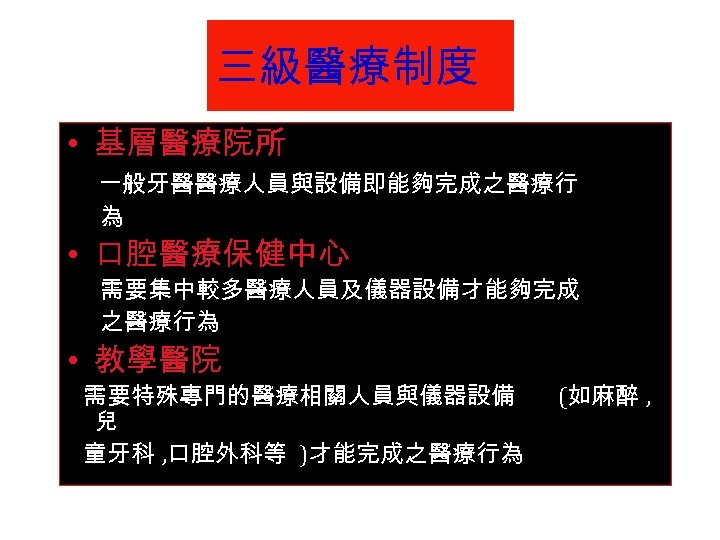 三級醫療制度 • 基層醫療院所 一般牙醫醫療人員與設備即能夠完成之醫療行 為 • 口腔醫療保健中心 需要集中較多醫療人員及儀器設備才能夠完成 之醫療行為 • 教學醫院 需要特殊專門的醫療相關人員與儀器設備 兒 童牙科