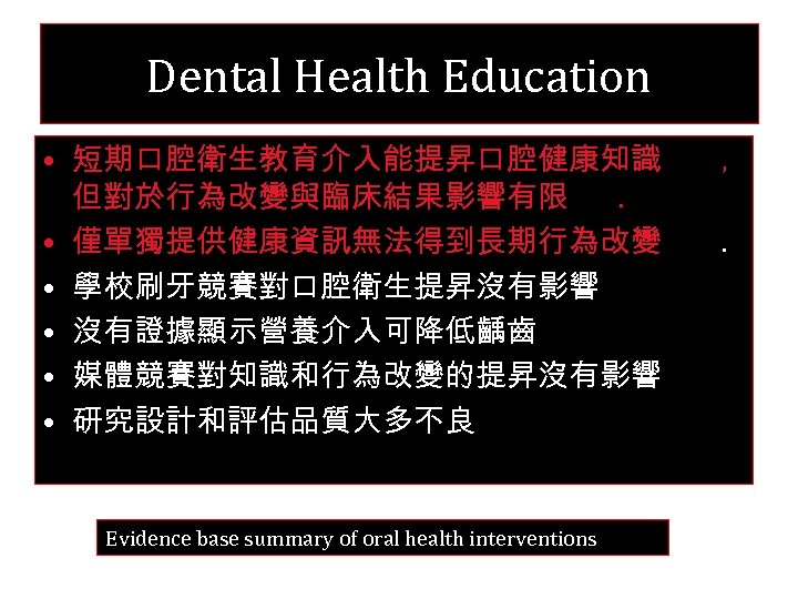 Dental Health Education • 短期口腔衛生教育介入能提昇口腔健康知識 但對於行為改變與臨床結果影響有限. • 僅單獨提供健康資訊無法得到長期行為改變 • 學校刷牙競賽對口腔衛生提昇沒有影響 • 沒有證據顯示營養介入可降低齲齒 • 媒體競賽對知識和行為改變的提昇沒有影響