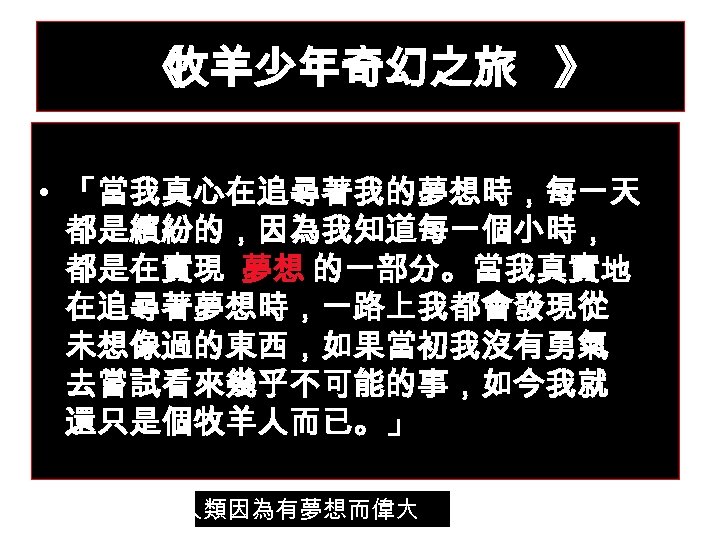 《 牧羊少年奇幻之旅 》 • 「當我真心在追尋著我的夢想時，每一天 都是繽紛的，因為我知道每一個小時， 都是在實現 夢想 的一部分。當我真實地 在追尋著夢想時，一路上我都會發現從 未想像過的東西，如果當初我沒有勇氣 去嘗試看來幾乎不可能的事，如今我就 還只是個牧羊人而已。」 人類因為有夢想而偉大