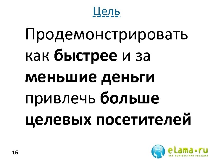 Цель Продемонстрировать как быстрее и за меньшие деньги привлечь больше целевых посетителей 16 